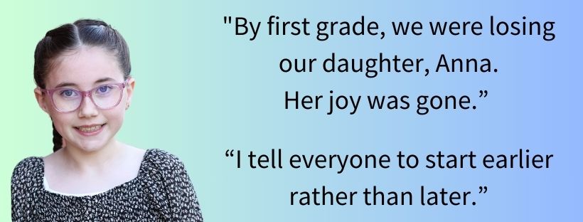 Graphic banner featuring a portrait on the left of a young girl named Anna wearing pink glasses and a patterned top, smiling. On the right, two quotes read: "By first grade, we were losing our daughter, Anna. Her joy was gone." and "I tell everyone to start earlier rather than later." set over a soft green-to-blue gradient background.